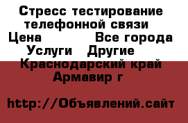 Стресс-тестирование телефонной связи › Цена ­ 1 000 - Все города Услуги » Другие   . Краснодарский край,Армавир г.